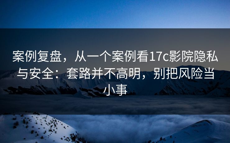 案例复盘,从一个案例看17c影院隐私与安全:套路并不高明,别把风险当小事 案例复盘,从一个案例看17c影院隐私与安全:套路并不高明,别把风险当小事
